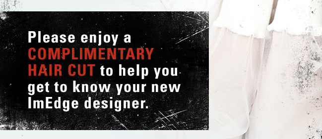 Please enjoy a COMPLIMENTARY HAIR CUT to help you get to know your new ImEdge designer.