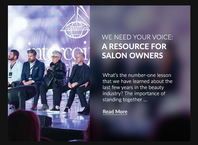 WE NEED YOUR VOICE: A RESOURCE FOR SALON OWNERS - What’s the number-one lesson that we have learned about the last few years in the beauty industry? The importance of standing together...READ MORE