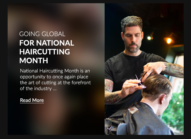 GOING GLOBAL FOR NATIONAL HAIRCUTTING MONTHNational Haircutting Month is an opportunity to once again place the art of cutting at the forefront of the industry. …READ MORE