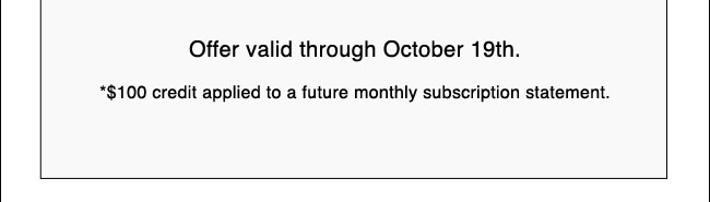 Offer valid through October 19th. *$100 credit applied to a future monthly subscription statement.