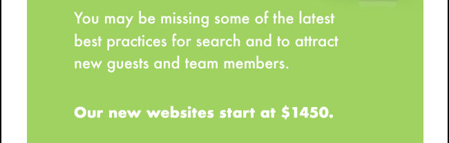 You may be missing some of the latest best practices for search and to attract new guests and team members. Our new websites start at $1450.