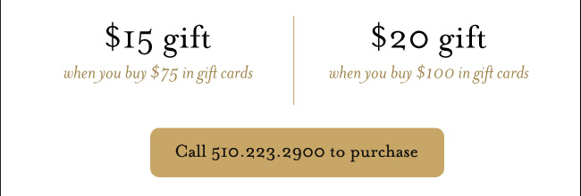 $15 gift when you buy $75 in gift cards; $20 gift when you buy $100 in gift cards; Call 510.223.2900 to purchase