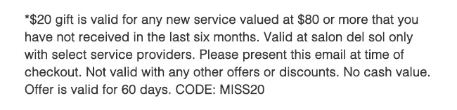 *20 gift is for any new service valued at $80 or more. Some restricitons apply. Contact Salon for Details. CODE: MISS20