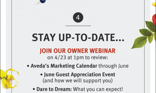 STAY UP-TO-DATE... JOIN OUR OWNER WEBINAR on 4/23 at 1pm to review: Aveda's Marketing Calendar through June. June Guest Appreciation Event (And how we will support you). Dare to Dream: What you can expect!