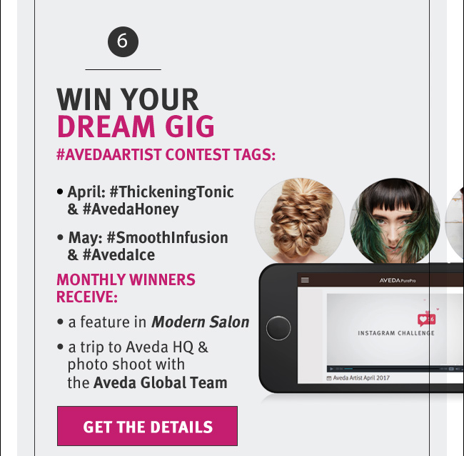 WIN YOUR DREAM GIG. #AVEDAARTIST CONTEST TAGS: April: #ThickeningTonic & #AvedaHoney. May: #SmoothInfusion & #AvedaIce. MONTHLY WInners receive: a feature in Modern Salon. a trip to Aveda HQ & photo shoot with the Aveda Global Team. GET THE DETAILS   