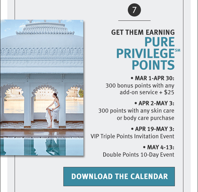 GET THEM EARNING PURE PRIVILEGE(SM) POINTS. Mar 1-Apr 30: 300 bonus points with any add-on service + $25. Apr 2-May 3: 300 points with any skin care or body care purchase. Apr 19-May 3: VIP Triple Points Invitation Event. May 4-13: Double Points 10-Day Event. DOWNLOAD THE CALENDAR