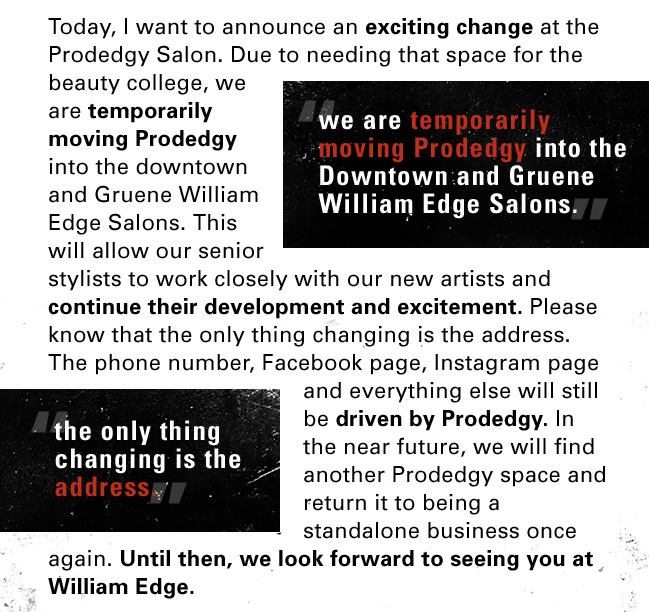 Today, I want to announce an exciting change at the Prodedgy Salon. Due to needing that space for the beauty college, we are temporarily moving Prodedgy into the downtown and Gruene William Edge Salons. This will allow our senior stylists to work closely with our new artists and continue their development and excitement. Please know that the only thing changing is the address. The phone number, Facebook page, Instagram page and everything else will still be driven by Prodedgy. In the near future, we will find another Prodedgy space and return it to being a standalone business once again. Until then, we look forward to seeing you at William Edge.